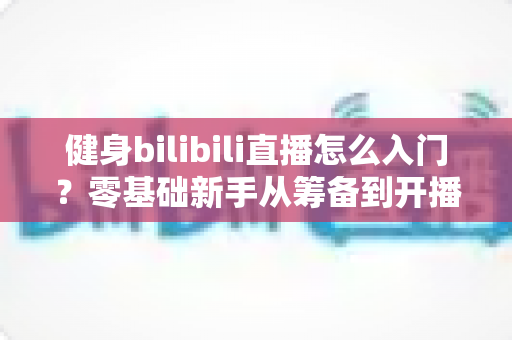 健身bilibili直播怎么入门?零基础新手从筹备到开播的完整指南 健身bilibili直播怎么入门?零基础新手从筹备到开播的完整指南