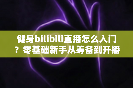 健身bilibili直播怎么入门？零基础新手从筹备到开播的完整指南