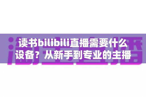 读书bilibili直播需要什么设备？从新手到专业的主播装备全攻略