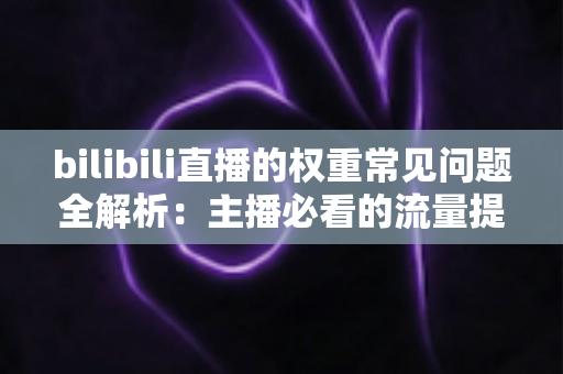 bilibili直播的权重常见问题全解析:主播必看的流量提升实战指南 bilibili直播的权重常见问题全解析:主播必看的流量提升实战指南