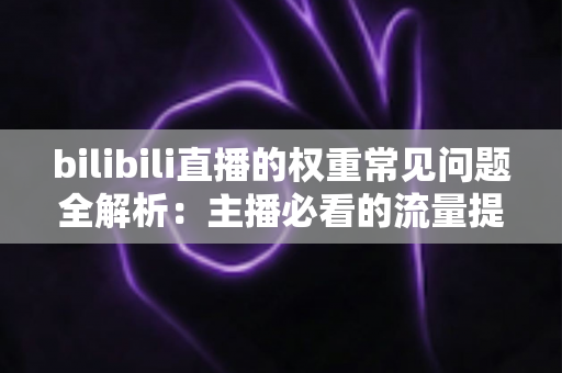 bilibili直播的权重常见问题全解析：主播必看的流量提升实战指南