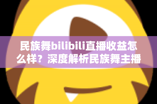 民族舞bilibili直播收益怎么样？深度解析民族舞主播在B站的赚钱潜力与前景