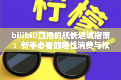 bilibili直播的舰长避坑指南：新手必看的理性消费与权益使用全攻略