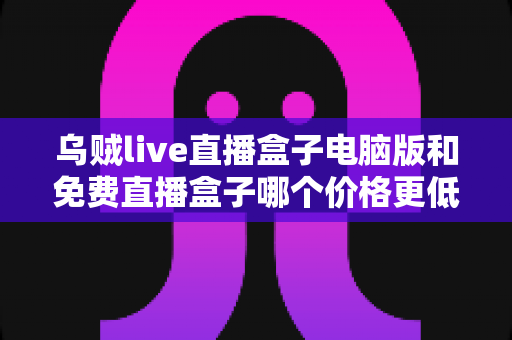 乌贼live直播盒子电脑版和免费直播盒子哪个价格更低？深度价格对比与选购全攻略
