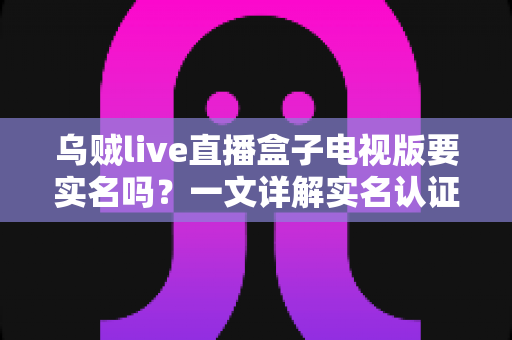 乌贼live直播盒子电视版要实名吗？一文详解实名认证规则、操作流程与使用安全指南