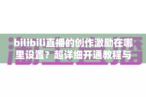 bilibili直播的创作激励在哪里设置?超详细开通教程与收益提升指南一文讲透 bilibili直播的创作激励在哪里设置?超详细开通教程与收益提升指南一文讲透