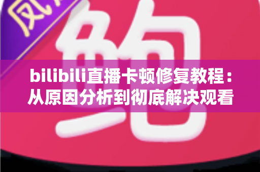 bilibili直播卡顿修复教程：从原因分析到彻底解决观看卡顿的完整指南