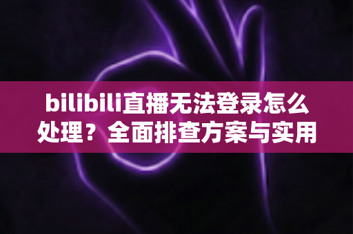 bilibili直播无法登录怎么处理？全面排查方案与实用解决指南助你快速恢复观看体验