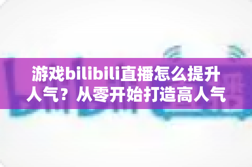 游戏bilibili直播怎么提升人气？从零开始打造高人气直播间的实战攻略
