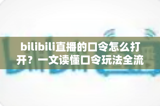bilibili直播的口令怎么打开？一文读懂口令玩法全流程，轻松解锁B站直播专属福利
