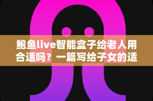 鲍鱼live智能盒子给老人用合适吗?一篇写给子女的适老化选购与使用全指南 鲍鱼live智能盒子给老人用合适吗?一篇写给子女的适老化选购与使用全指南