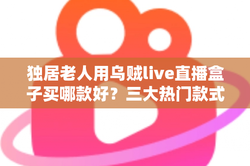 独居老人用乌贼live直播盒子买哪款好?三大热门款式全面解析与贴心选购指南 独居老人用乌贼live直播盒子买哪款好?三大热门款式全面解析与贴心选购指南