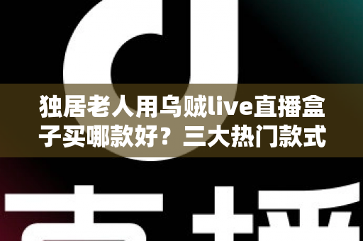 独居老人用乌贼live直播盒子买哪款好？三大热门款式全面解析与贴心选购指南