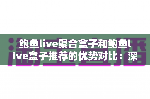 鲍鱼live聚合盒子和鲍鱼live盒子推荐的优势对比：深度解析两款直播工具，帮你选出最适合的观看方案