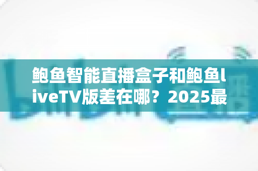 鲍鱼智能直播盒子和鲍鱼liveTV版差在哪?2025最新选购攻略与核心区别全面解析 鲍鱼智能直播盒子和鲍鱼liveTV版差在哪?2025最新选购攻略与核心区别全面解析