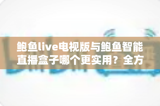 鲍鱼live电视版与鲍鱼智能直播盒子哪个更实用?全方位对比帮你选出最适合的大屏观影方案 鲍鱼live电视版与鲍鱼智能直播盒子哪个更实用?全方位对比帮你选出最适合的大屏观影方案