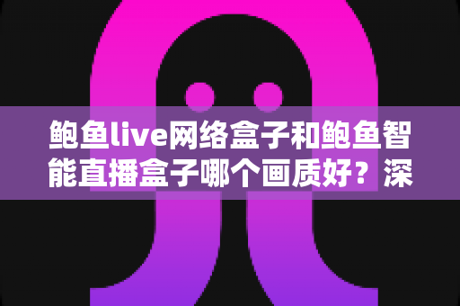 鲍鱼live网络盒子和鲍鱼智能直播盒子哪个画质好？深度对比解析助你选出高清大屏观影首选