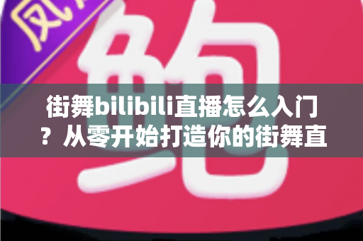 街舞bilibili直播怎么入门？从零开始打造你的街舞直播间完整指南