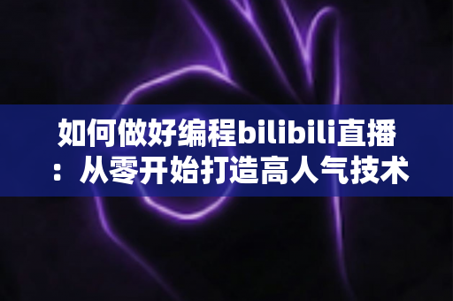 如何做好编程bilibili直播：从零开始打造高人气技术直播间的实战指南