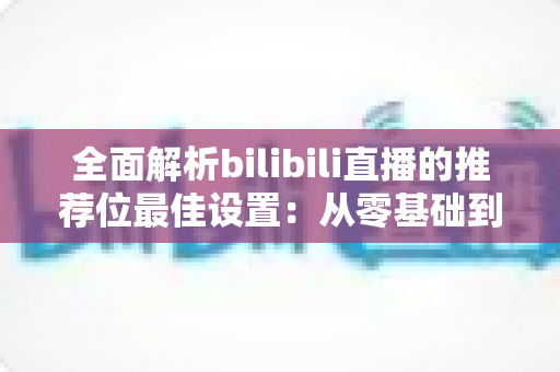 全面解析bilibili直播的推荐位最佳设置：从零基础到流量翻倍的实战指南