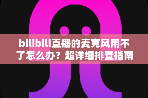 bilibili直播的麦克风用不了怎么办？超详细排查指南助你快速恢复开播