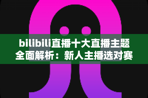 bilibili直播十大直播主题全面解析：新人主播选对赛道快速涨粉的实战指南