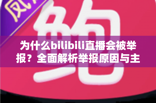 为什么bilibili直播会被举报?全面解析举报原因与主播避坑实用指南 为什么bilibili直播会被举报?全面解析举报原因与主播避坑实用指南