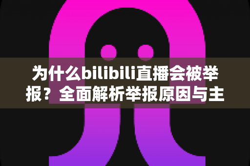 为什么bilibili直播会被举报?全面解析举报原因与主播避坑实用指南 为什么bilibili直播会被举报?全面解析举报原因与主播避坑实用指南