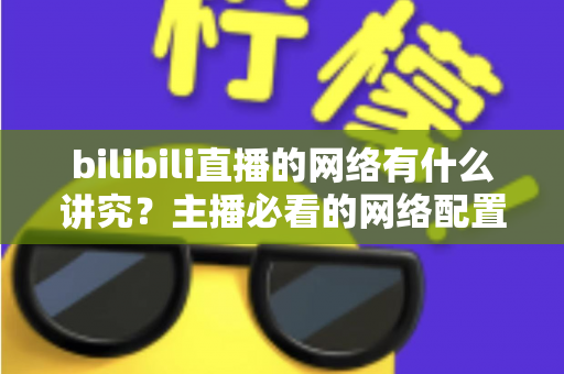 bilibili直播的网络有什么讲究?主播必看的网络配置与优化完全指南 bilibili直播的网络有什么讲究?主播必看的网络配置与优化完全指南