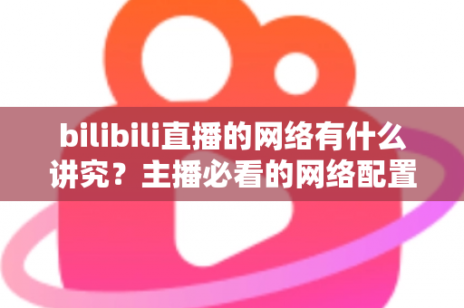 bilibili直播的网络有什么讲究？主播必看的网络配置与优化完全指南
