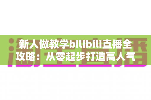 新人做教学bilibili直播全攻略：从零起步打造高人气知识直播间的实用指南