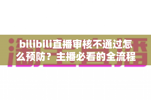 bilibili直播审核不通过怎么预防？主播必看的全流程避坑指南与实用技巧