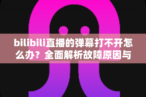 bilibili直播的弹幕打不开怎么办?全面解析故障原因与实用解决方法 bilibili直播的弹幕打不开怎么办?全面解析故障原因与实用解决方法