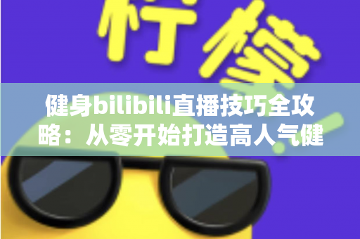 健身bilibili直播技巧全攻略：从零开始打造高人气健身直播间的实战指南