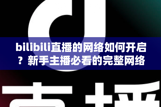 bilibili直播的网络如何开启？新手主播必看的完整网络设置与开播指南