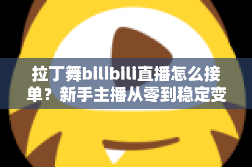 拉丁舞bilibili直播怎么接单？新手主播从零到稳定变现的完整实战攻略