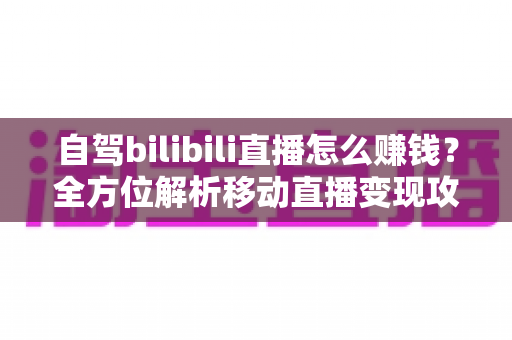 自驾bilibili直播怎么赚钱？全方位解析移动直播变现攻略与实战技巧