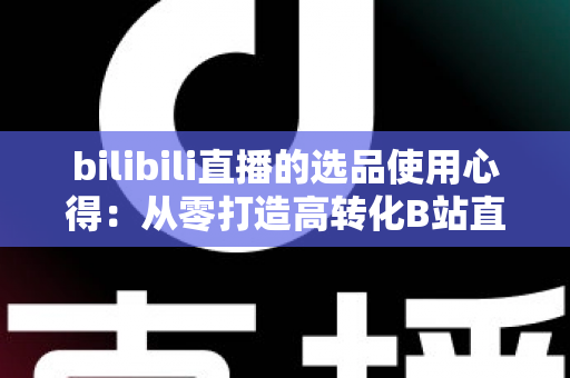 bilibili直播的选品使用心得:从零打造高转化B站直播间的实战选品指南 bilibili直播的选品使用心得:从零打造高转化B站直播间的实战选品指南