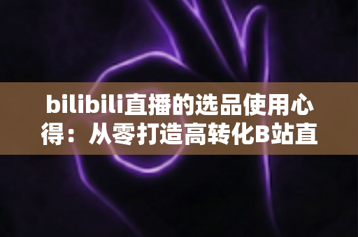 bilibili直播的选品使用心得:从零打造高转化B站直播间的实战选品指南 bilibili直播的选品使用心得:从零打造高转化B站直播间的实战选品指南