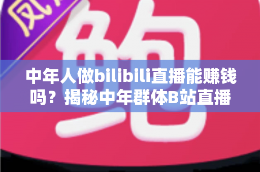 中年人做bilibili直播能赚钱吗？揭秘中年群体B站直播的真实收益与破局之道
