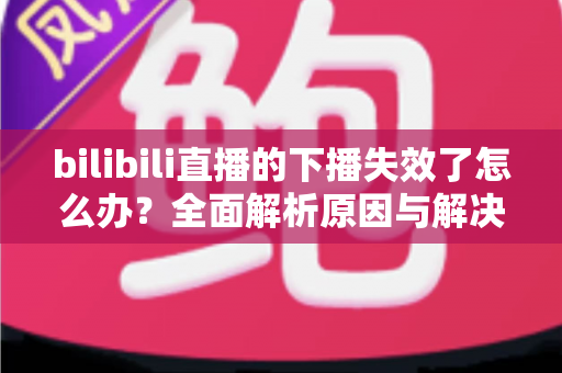 bilibili直播的下播失效了怎么办？全面解析原因与解决方案，助你轻松应对直播难题