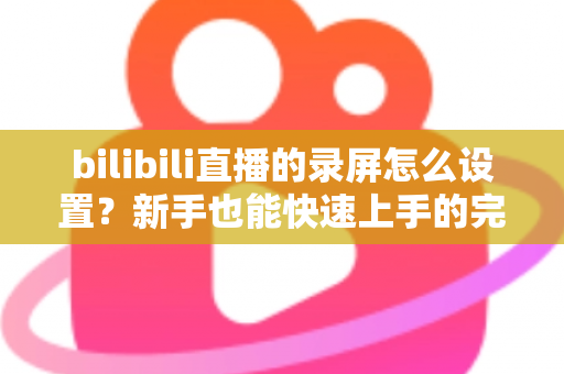 bilibili直播的录屏怎么设置？新手也能快速上手的完整录屏教程与技巧分享