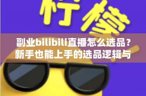 副业bilibili直播怎么选品？新手也能上手的选品逻辑与实战策略全解析