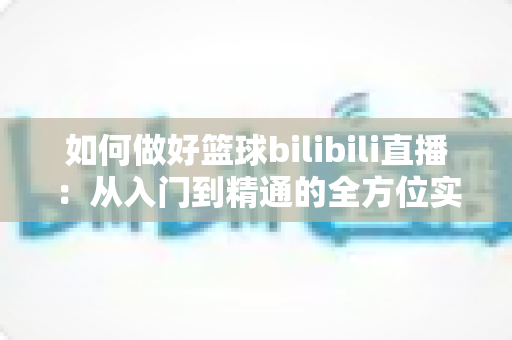 如何做好篮球bilibili直播:从入门到精通的全方位实战指南 如何做好篮球bilibili直播:从入门到精通的全方位实战指南