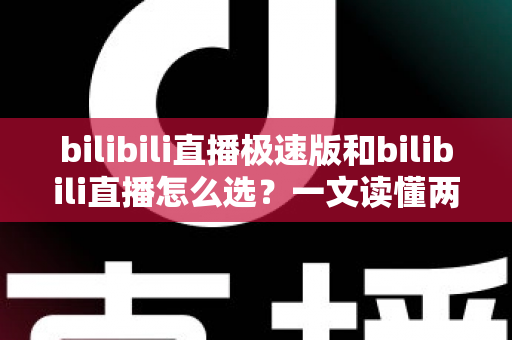bilibili直播极速版和bilibili直播怎么选？一文读懂两款应用的核心差异与最佳选择方案