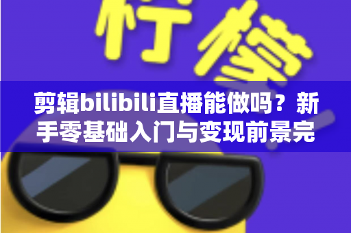 剪辑bilibili直播能做吗?新手零基础入门与变现前景完全指南 剪辑bilibili直播能做吗?新手零基础入门与变现前景完全指南