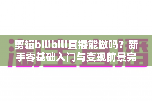 剪辑bilibili直播能做吗？新手零基础入门与变现前景完全指南