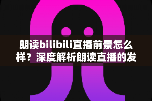 朗读bilibili直播前景怎么样?深度解析朗读直播的发展潜力、变现路径与入局指南 朗读bilibili直播前景怎么样?深度解析朗读直播的发展潜力、变现路径与入局指南