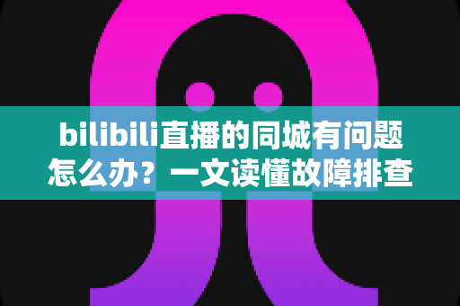 bilibili直播的同城有问题怎么办？一文读懂故障排查与解决方法全攻略