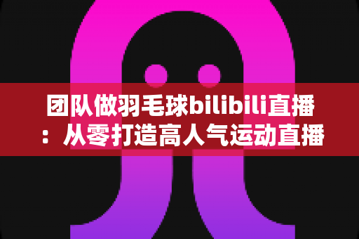 团队做羽毛球bilibili直播：从零打造高人气运动直播间的实战指南